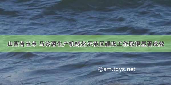 山西省玉米 马铃薯生产机械化示范区建设工作取得显著成效