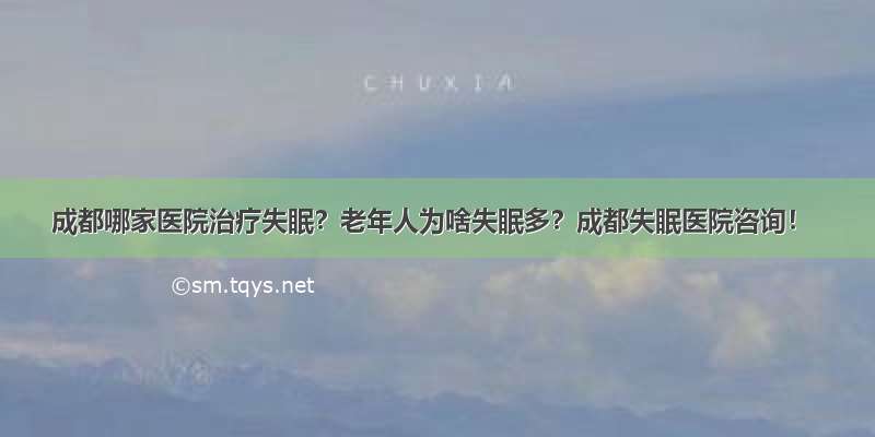 成都哪家医院治疗失眠？老年人为啥失眠多？成都失眠医院咨询！