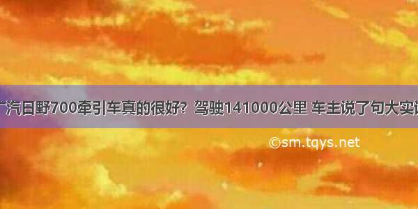 广汽日野700牵引车真的很好？驾驶141000公里 车主说了句大实话