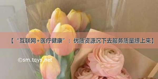 【“互联网+医疗健康”：优质资源沉下去服务质量提上来】