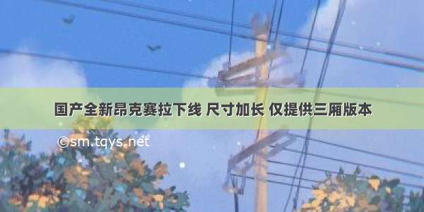 国产全新昂克赛拉下线 尺寸加长 仅提供三厢版本