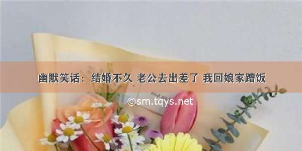 幽默笑话：结婚不久 老公去出差了 我回娘家蹭饭