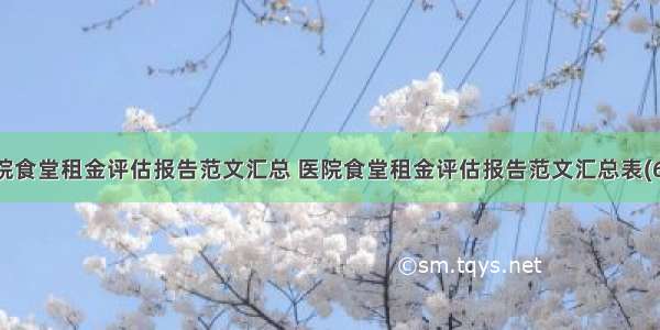 医院食堂租金评估报告范文汇总 医院食堂租金评估报告范文汇总表(6篇)