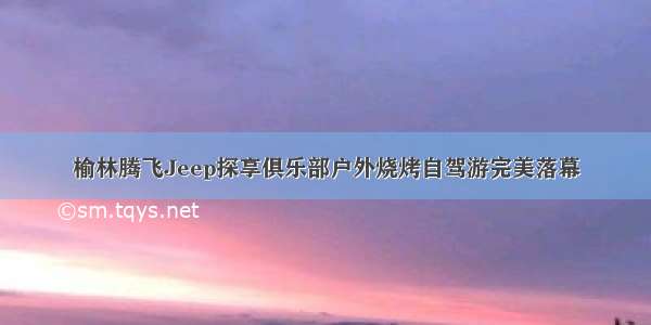 榆林腾飞Jeep探享俱乐部户外烧烤自驾游完美落幕