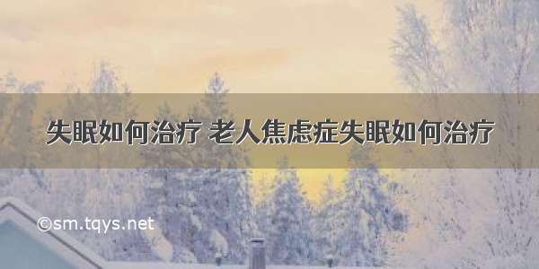 失眠如何治疗 老人焦虑症失眠如何治疗