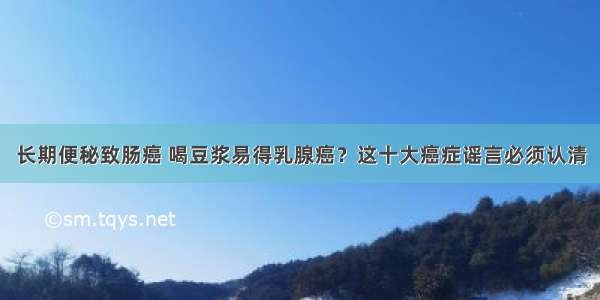 长期便秘致肠癌 喝豆浆易得乳腺癌？这十大癌症谣言必须认清