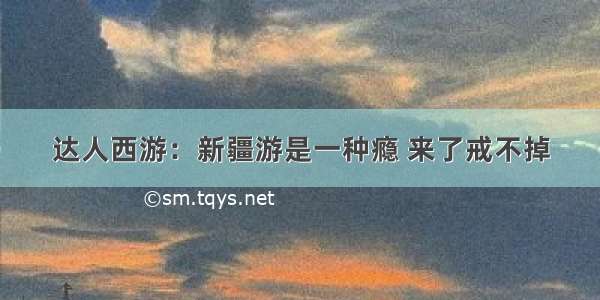 达人西游：新疆游是一种瘾 来了戒不掉