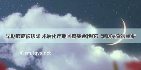 早期肺癌被切除 术后化疗期间癌症会转移？定期复查很重要