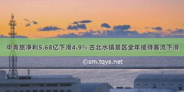 中青旅净利5.68亿下滑4.9% 古北水镇景区全年接待客流下滑