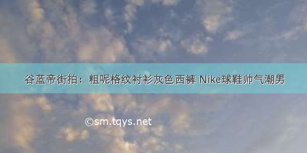 谷蓝帝街拍：粗呢格纹衬衫灰色西裤 Nike球鞋帅气潮男