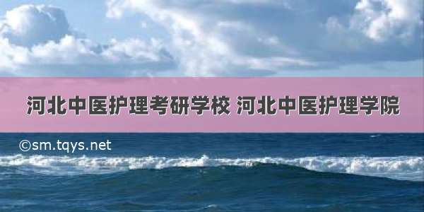 河北中医护理考研学校 河北中医护理学院