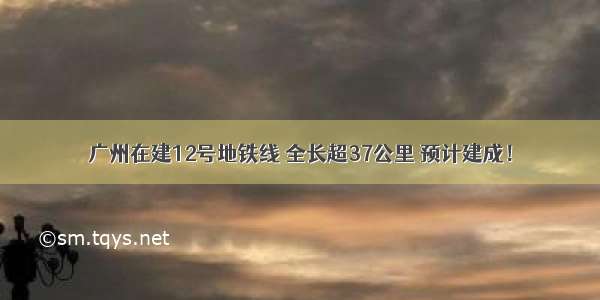 广州在建12号地铁线 全长超37公里 预计建成！