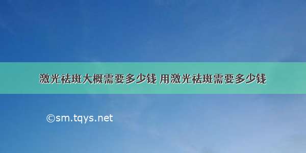 激光祛斑大概需要多少钱 用激光祛斑需要多少钱