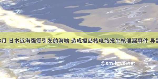 单选题3月 日本近海强震引发的海啸 造成福岛核电站发生核泄漏事件 导致环境出