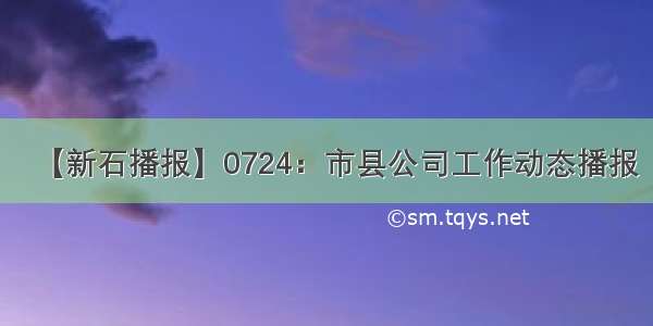 【新石播报】0724：市县公司工作动态播报