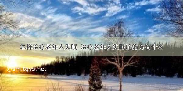 怎样治疗老年人失眠	 治疗老年人失眠的偏方有什么