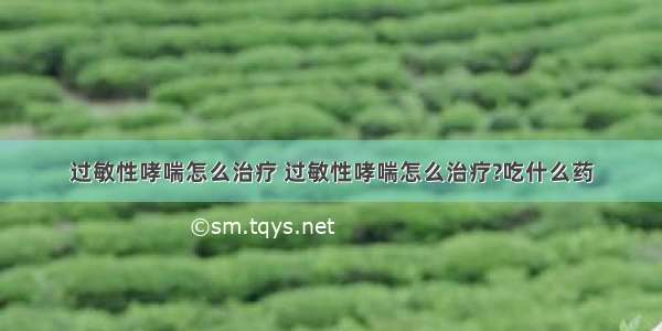 过敏性哮喘怎么治疗 过敏性哮喘怎么治疗?吃什么药