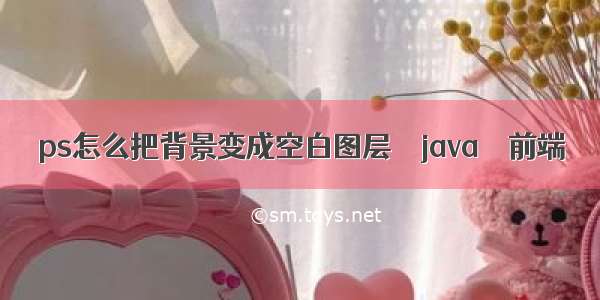 ps怎么把背景变成空白图层 – java – 前端