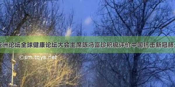 博鳌亚洲论坛全球健康论坛大会主席陈冯富珍积极评价中国抗击新冠肺炎疫情