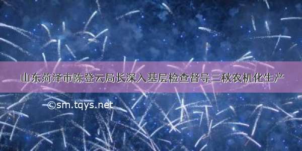 山东菏泽市陈登云局长深入基层检查督导三秋农机化生产