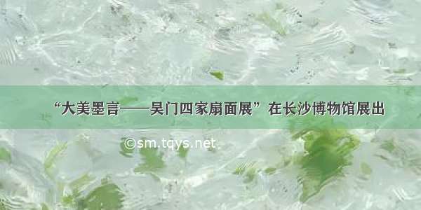 “大美墨言——吴门四家扇面展”在长沙博物馆展出