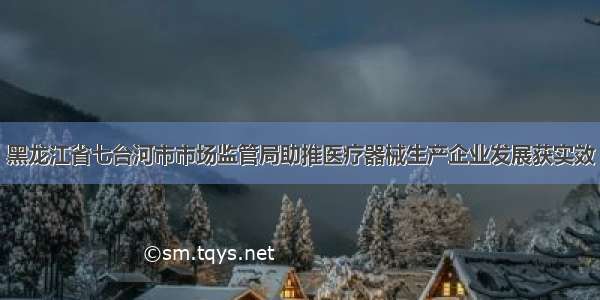 黑龙江省七台河市市场监管局助推医疗器械生产企业发展获实效