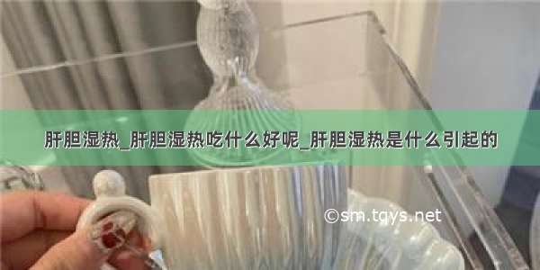 肝胆湿热_肝胆湿热吃什么好呢_肝胆湿热是什么引起的