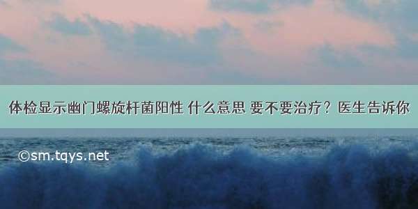 体检显示幽门螺旋杆菌阳性 什么意思 要不要治疗？医生告诉你