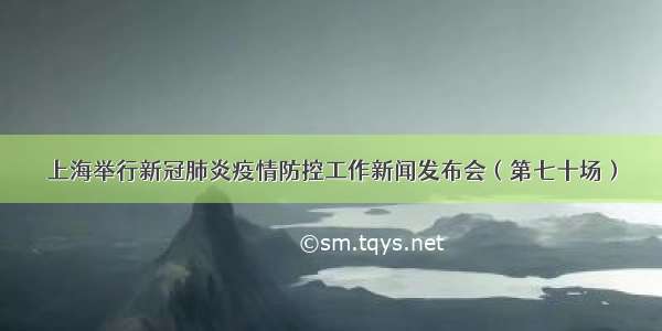 上海举行新冠肺炎疫情防控工作新闻发布会（第七十场）