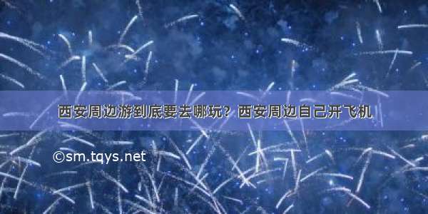 西安周边游到底要去哪玩？西安周边自己开飞机