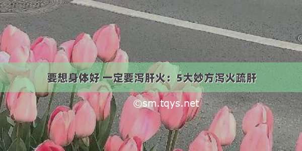 要想身体好 一定要泻肝火：5大妙方泻火疏肝