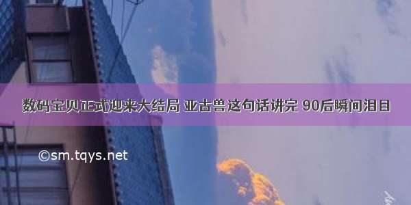 数码宝贝正式迎来大结局 亚古兽这句话讲完 90后瞬间泪目