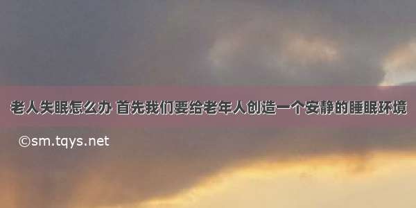 老人失眠怎么办 首先我们要给老年人创造一个安静的睡眠环境