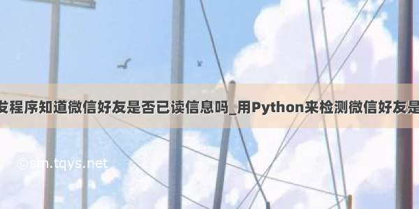 python开发程序知道微信好友是否已读信息吗_用Python来检测微信好友是否拉黑你...