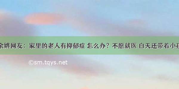 余姚网友：家里的老人有抑郁症 怎么办？不愿就医 白天还带着小孩