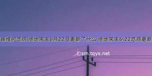 6月22服务器维护吃鸡 绝地求生6月22日更新了什么 绝地求生6.22吃鸡更新内容汇总...