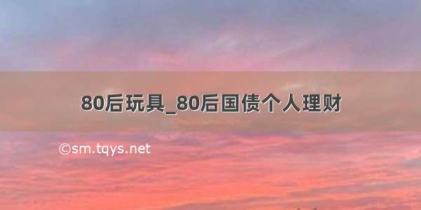 80后玩具_80后国债个人理财