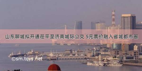 山东聊城拟开通茌平至济南城际公交 5元票价融入省城都市圈