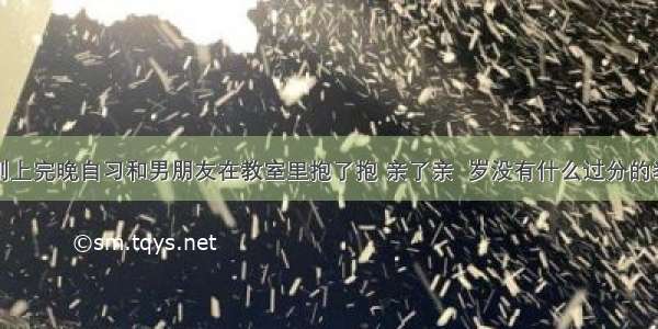 很后悔 刚上完晚自习和男朋友在教室里抱了抱 亲了亲  岁没有什么过分的举动 可我