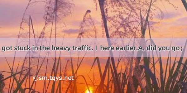 — Where ? — I got stuck in the heavy traffic. I  here earlier.A. did you go； had arrivedB