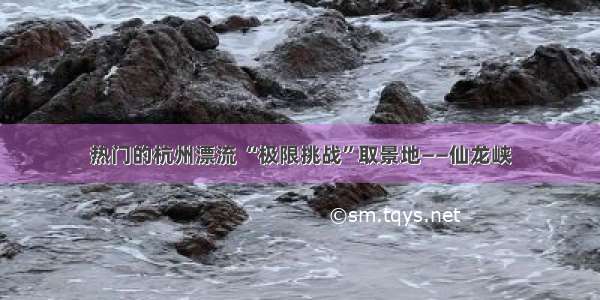 热门的杭州漂流 “极限挑战”取景地——仙龙峡