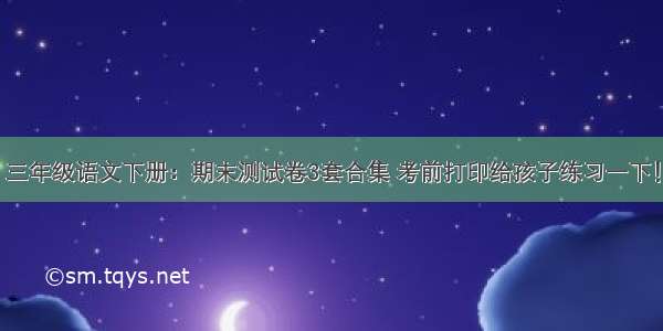 三年级语文下册：期末测试卷3套合集 考前打印给孩子练习一下！