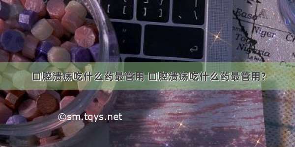 口腔溃疡吃什么药最管用 口腔溃疡吃什么药最管用?