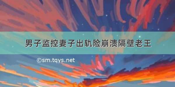 男子监控妻子出轨险崩溃隔壁老王