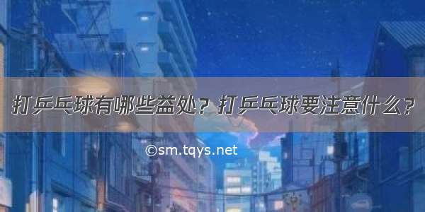 打乒乓球有哪些益处？打乒乓球要注意什么？