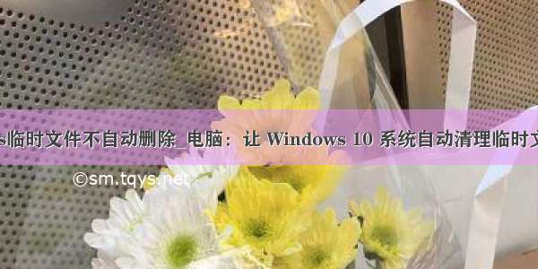 wps临时文件不自动删除_电脑：让 Windows 10 系统自动清理临时文件