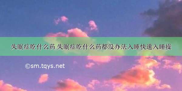 失眠症吃什么药 失眠症吃什么药都没办法入睡快速入睡操