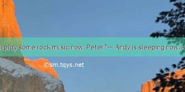 — Do you mind if I play some rock music now  Peter?— Andy is sleeping now.A. Sorry I’d rat