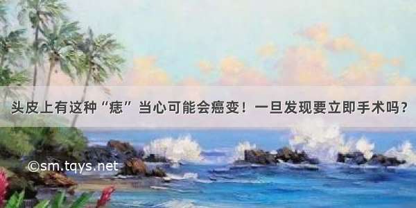 头皮上有这种“痣” 当心可能会癌变！一旦发现要立即手术吗？