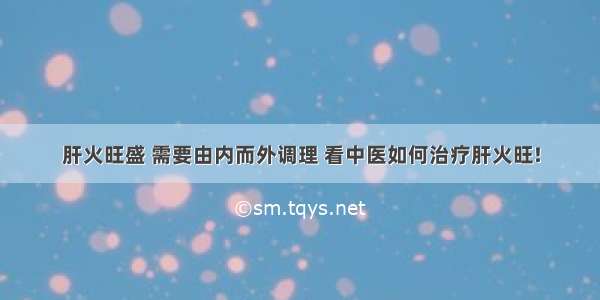 肝火旺盛 需要由内而外调理 看中医如何治疗肝火旺!